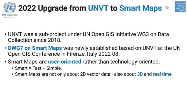 2022 Upgrade from UNVT to Smart Maps
• UNVT was a sub-project under UN Open GIS Initiative WG3 on Data
Collection since 2018.
• DWG7 on Smart Maps was newly established based on UNVT at the UN
Open GIS Conference in Firenze, Italy 2022-08.
• Smart Maps are user-oriented rather than technology-oriented.
• Smart = Fast + Simple.
• Smart Maps are not only about 2D vector data - also about 3D and real time.
36
