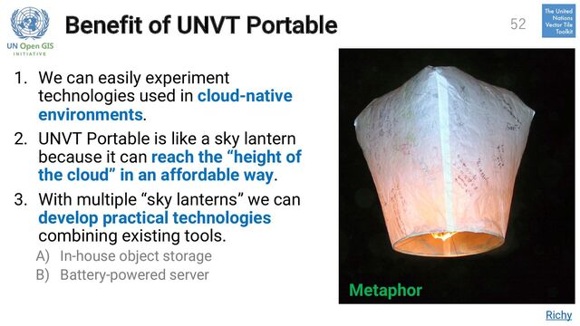 Benefit of UNVT Portable
1. We can easily experiment
technologies used in cloud-native
environments.
2. UNVT Portable is like a sky lantern
because it can reach the “height of
the cloud” in an affordable way.
3. With multiple “sky lanterns” we can
develop practical technologies
combining existing tools.
A) In-house object storage
B) Battery-powered server
Richy
Metaphor
52
