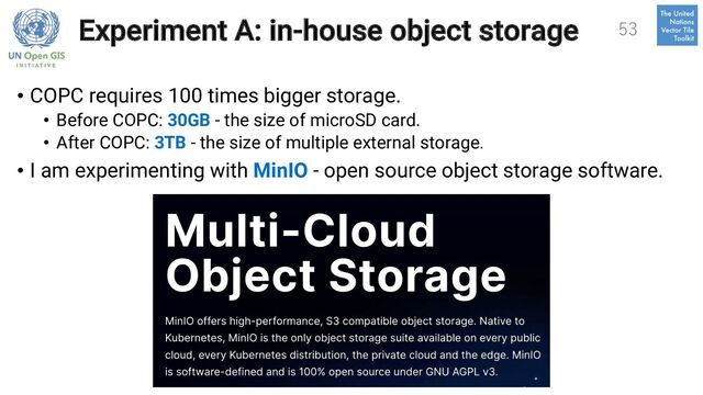 Experiment A: in-house object storage
• COPC requires 100 times bigger storage.
• Before COPC: 30GB - the size of microSD card.
• After COPC: 3TB - the size of multiple external storage.
• I am experimenting with MinIO - open source object storage software.
53
