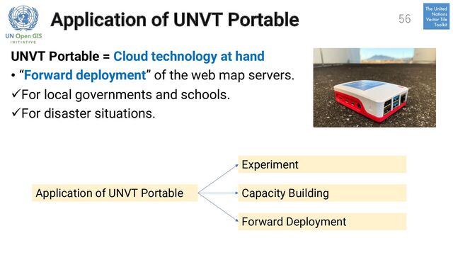 Application of UNVT Portable
UNVT Portable = Cloud technology at hand
• “Forward deployment” of the web map servers.
üFor local governments and schools.
üFor disaster situations.
56
Experiment
Capacity Building
Forward Deployment
Application of UNVT Portable
