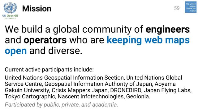 Mission
We build a global community of engineers
and operators who are keeping web maps
open and diverse.
Current active participants include:
United Nations Geospatial Information Section, United Nations Global
Service Centre, Geospatial Information Authority of Japan, Aoyama
Gakuin University, Crisis Mappers Japan, DRONEBIRD, Japan Flying Labs,
Tokyo Cartographic, Nascent Infotechnologies, Geolonia.
Participated by public, private, and academia.
59
