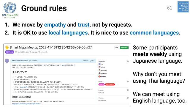 Ground rules
1. We move by empathy and trust, not by requests.
2. It is OK to use local languages. It is nice to use common languages.
61
Some participants
meets weekly using
Japanese language.
Why don’t you meet
using Thai language?
We can meet using
English language, too.
