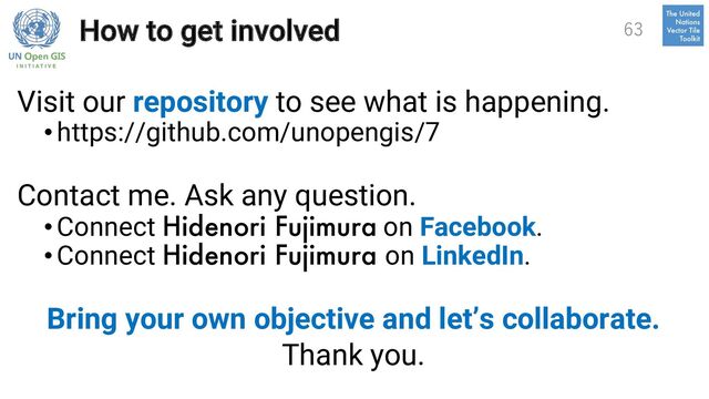 How to get involved
Visit our repository to see what is happening.
• https://github.com/unopengis/7
Contact me. Ask any question.
• Connect Hidenori Fujimura on Facebook.
• Connect Hidenori Fujimura on LinkedIn.
Bring your own objective and let’s collaborate.
Thank you.
63
