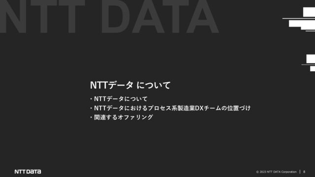 © 2023 NTT DATA Corporation 8
NTTデータ について
・NTTデータについて
・NTTデータにおけるプロセス系製造業DXチームの位置づけ
・関連するオファリング
