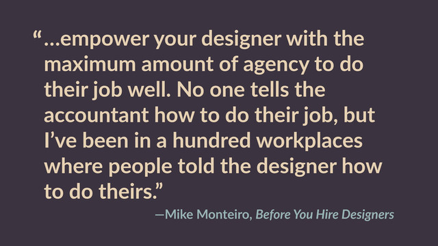 “…empower  your  designer  with  the  
maximum  amount  of  agency  to  do  
their  job  well.  No  one  tells  the  
accountant  how  to  do  their  job,  but  
I’ve  been  in  a  hundred  workplaces  
where  people  told  the  designer  how  
to  do  theirs.”
—Mike  Monteiro,  Before  You  Hire  Designers
