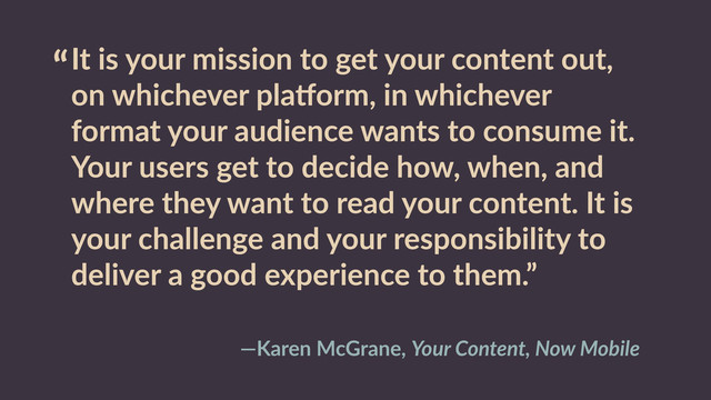 “It  is  your  mission  to  get  your  content  out,  
on  whichever  pladorm,  in  whichever  
format  your  audience  wants  to  consume  it.  
Your  users  get  to  decide  how,  when,  and  
where  they  want  to  read  your  content.  It  is  
your  challenge  and  your  responsibility  to  
deliver  a  good  experience  to  them.”
—Karen  McGrane,  Your  Content,  Now  Mobile
