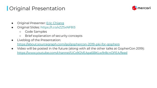● Original Presenter: Eric Chiang
● Original Slides: https://t.co/xZZSxNF8l3
○ Code Samples
○ Brief explanation of security concepts
● Liveblog of the Presentation:
https://about.sourcegraph.com/go/gophercon-2019-pki-for-gophers
● Video will be posted in the future (along with all the other talks at GopherCon 2019):
https://www.youtube.com/channel/UCx9QVEApa5BKLw9r8cnOFEA/feed
Original Presentation
