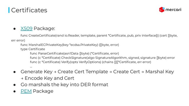 ● X509 Package:
func CreateCertiﬁcate(rand io.Reader, template, parent *Certiﬁcate, pub, priv interface{}) (cert []byte,
err error)
func MarshalECPrivateKey(key *ecdsa.PrivateKey) ([]byte, error)
type Certiﬁcate
func ParseCertiﬁcate(asn1Data []byte) (*Certiﬁcate, error)
func (c *Certiﬁcate) CheckSignature(algo SignatureAlgorithm, signed, signature []byte) error
func (c *Certiﬁcate) Verify(opts VerifyOptions) (chains [][]*Certiﬁcate, err error)
…
● Generate Key → Create Cert Template → Create Cert → Marshal Key
→ Encode Key and Cert
● Go marshals the key into DER format
● PEM Package
Certiﬁcates
