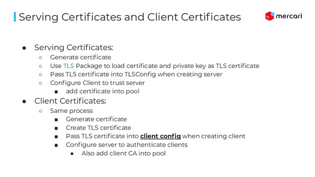 ● Serving Certiﬁcates:
○ Generate certiﬁcate
○ Use TLS Package to load certiﬁcate and private key as TLS certiﬁcate
○ Pass TLS certiﬁcate into TLSConﬁg when creating server
○ Conﬁgure Client to trust server
■ add certiﬁcate into pool
● Client Certiﬁcates:
○ Same process
■ Generate certiﬁcate
■ Create TLS certiﬁcate
■ Pass TLS certiﬁcate into client conﬁg when creating client
■ Conﬁgure server to authenticate clients
● Also add client CA into pool
Serving Certiﬁcates and Client Certiﬁcates
