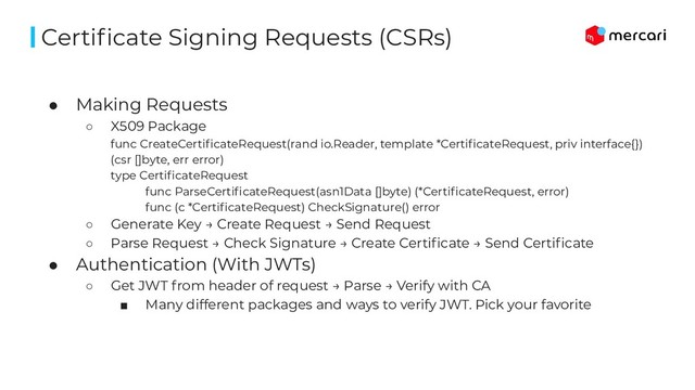 ● Making Requests
○ X509 Package
func CreateCertiﬁcateRequest(rand io.Reader, template *CertiﬁcateRequest, priv interface{})
(csr []byte, err error)
type CertiﬁcateRequest
func ParseCertiﬁcateRequest(asn1Data []byte) (*CertiﬁcateRequest, error)
func (c *CertiﬁcateRequest) CheckSignature() error
○ Generate Key → Create Request → Send Request
○ Parse Request → Check Signature → Create Certiﬁcate → Send Certiﬁcate
● Authentication (With JWTs)
○ Get JWT from header of request → Parse → Verify with CA
■ Many different packages and ways to verify JWT. Pick your favorite
Certiﬁcate Signing Requests (CSRs)
