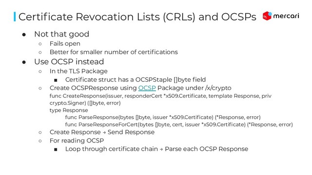 ● Not that good
○ Fails open
○ Better for smaller number of certiﬁcations
● Use OCSP instead
○ In the TLS Package
■ Certiﬁcate struct has a OCSPStaple []byte ﬁeld
○ Create OCSPResponse using OCSP Package under /x/crypto
func CreateResponse(issuer, responderCert *x509.Certiﬁcate, template Response, priv
crypto.Signer) ([]byte, error)
type Response
func ParseResponse(bytes []byte, issuer *x509.Certiﬁcate) (*Response, error)
func ParseResponseForCert(bytes []byte, cert, issuer *x509.Certiﬁcate) (*Response, error)
○ Create Response → Send Response
○ For reading OCSP
■ Loop through certiﬁcate chain → Parse each OCSP Response
Certiﬁcate Revocation Lists (CRLs) and OCSPs
