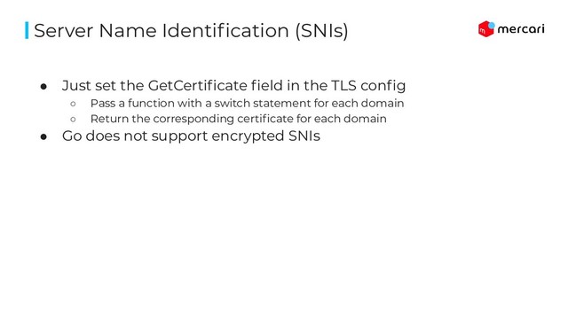 ● Just set the GetCertiﬁcate ﬁeld in the TLS conﬁg
○ Pass a function with a switch statement for each domain
○ Return the corresponding certiﬁcate for each domain
● Go does not support encrypted SNIs
Server Name Identiﬁcation (SNIs)
