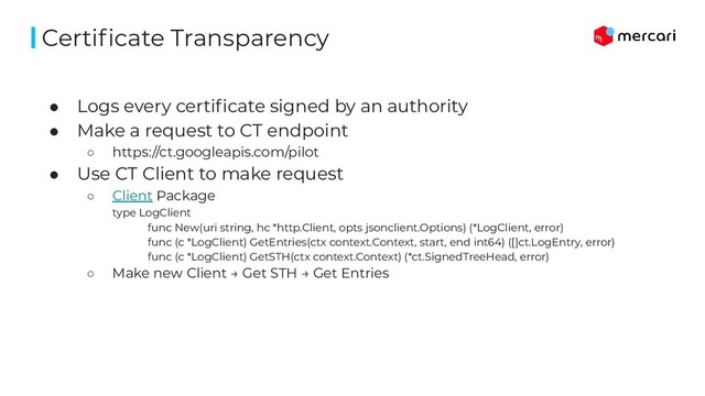 ● Logs every certiﬁcate signed by an authority
● Make a request to CT endpoint
○ https://ct.googleapis.com/pilot
● Use CT Client to make request
○ Client Package
type LogClient
func New(uri string, hc *http.Client, opts jsonclient.Options) (*LogClient, error)
func (c *LogClient) GetEntries(ctx context.Context, start, end int64) ([]ct.LogEntry, error)
func (c *LogClient) GetSTH(ctx context.Context) (*ct.SignedTreeHead, error)
○ Make new Client → Get STH → Get Entries
Certiﬁcate Transparency
