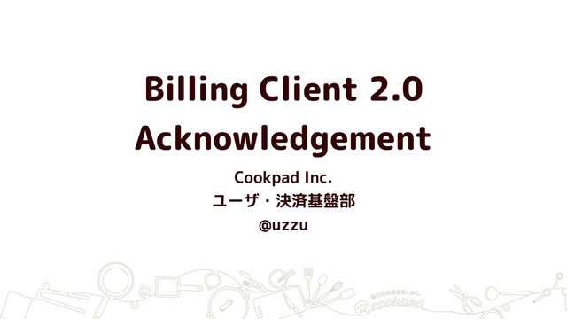 Billing Client 2.0
Acknowledgement
Cookpad Inc.
ユーザ・決済基盤部
@uzzu
