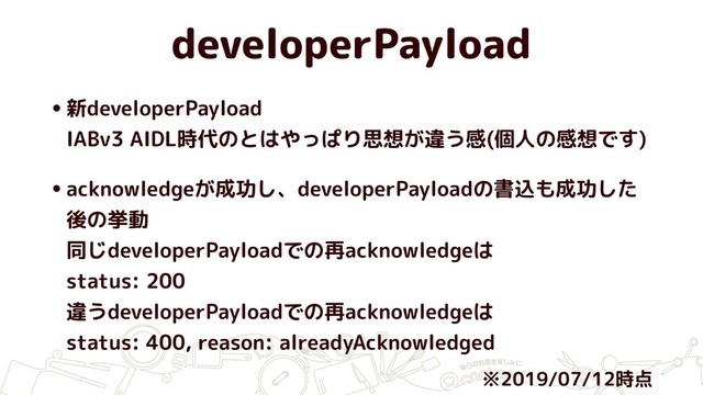 developerPayload
•新developerPayload 
IABv3 AIDL時代のとはやっぱり思想が違う感(個人の感想です)
•acknowledgeが成功し、developerPayloadの書込も成功した
後の挙動 
同じdeveloperPayloadでの再acknowledgeは 
status: 200 
違うdeveloperPayloadでの再acknowledgeは 
status: 400, reason: alreadyAcknowledged
※2019/07/12時点
