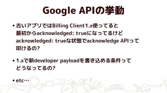 Google APIの挙動
•古いアプリではBilling Client1.x使ってると 
最初からacknowledged: trueになってるけど 
acknowledged: trueな状態でacknowledge APIって 
叩けるの?
•1.xで新developer payloadを書き込める条件って 
どうなってるの?
•etc…
