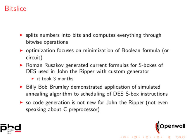 Bitslice
splits numbers into bits and computes everything through
bitwise operations
optimization focuses on minimization of Boolean formula (or
circuit)
Roman Rusakov generated current formulas for S-boxes of
DES used in John the Ripper with custom generator
it took 3 months
Billy Bob Brumley demonstrated application of simulated
annealing algorithm to scheduling of DES S-box instructions
so code generation is not new for John the Ripper (not even
speaking about C preprocessor)
