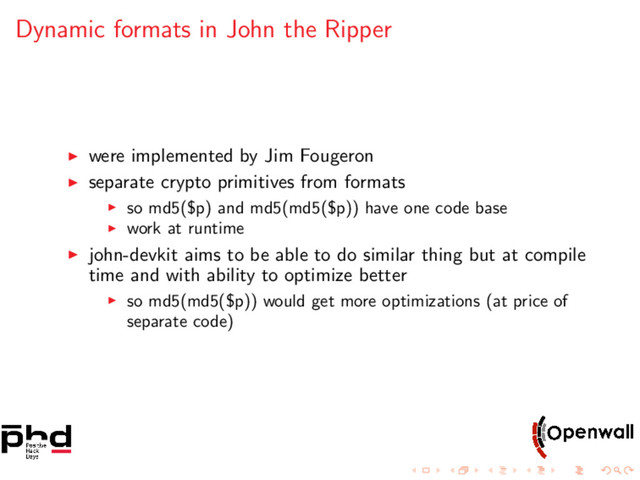 Dynamic formats in John the Ripper
were implemented by Jim Fougeron
separate crypto primitives from formats
so md5($p) and md5(md5($p)) have one code base
work at runtime
john-devkit aims to be able to do similar thing but at compile
time and with ability to optimize better
so md5(md5($p)) would get more optimizations (at price of
separate code)
