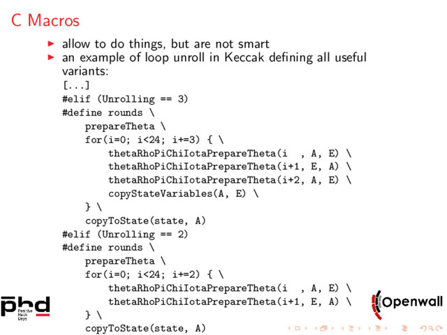 C Macros
allow to do things, but are not smart
an example of loop unroll in Keccak deﬁning all useful
variants:
[...]
#elif (Unrolling == 3)
#define rounds \
prepareTheta \
for(i=0; i<24; i+=3) { \
thetaRhoPiChiIotaPrepareTheta(i , A, E) \
thetaRhoPiChiIotaPrepareTheta(i+1, E, A) \
thetaRhoPiChiIotaPrepareTheta(i+2, A, E) \
copyStateVariables(A, E) \
} \
copyToState(state, A)
#elif (Unrolling == 2)
#define rounds \
prepareTheta \
for(i=0; i<24; i+=2) { \
thetaRhoPiChiIotaPrepareTheta(i , A, E) \
thetaRhoPiChiIotaPrepareTheta(i+1, E, A) \
} \
copyToState(state, A)
