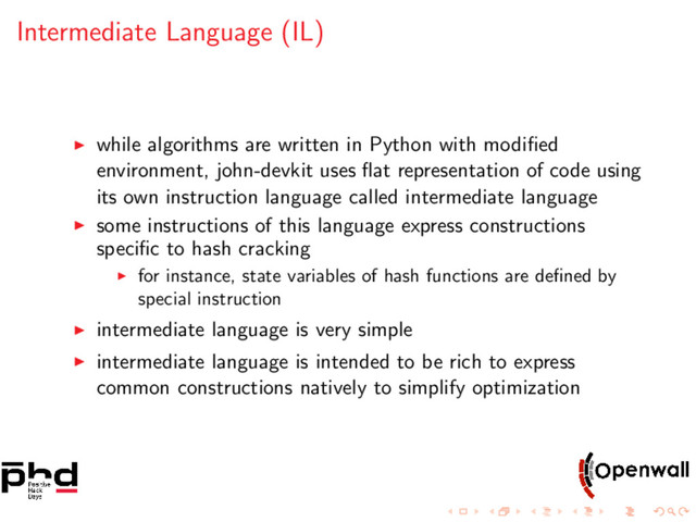 Intermediate Language (IL)
while algorithms are written in Python with modiﬁed
environment, john-devkit uses ﬂat representation of code using
its own instruction language called intermediate language
some instructions of this language express constructions
speciﬁc to hash cracking
for instance, state variables of hash functions are deﬁned by
special instruction
intermediate language is very simple
intermediate language is intended to be rich to express
common constructions natively to simplify optimization
