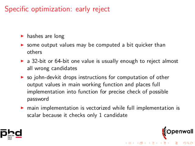 Speciﬁc optimization: early reject
hashes are long
some output values may be computed a bit quicker than
others
a 32-bit or 64-bit one value is usually enough to reject almost
all wrong candidates
so john-devkit drops instructions for computation of other
output values in main working function and places full
implementation into function for precise check of possible
password
main implementation is vectorized while full implementation is
scalar because it checks only 1 candidate
