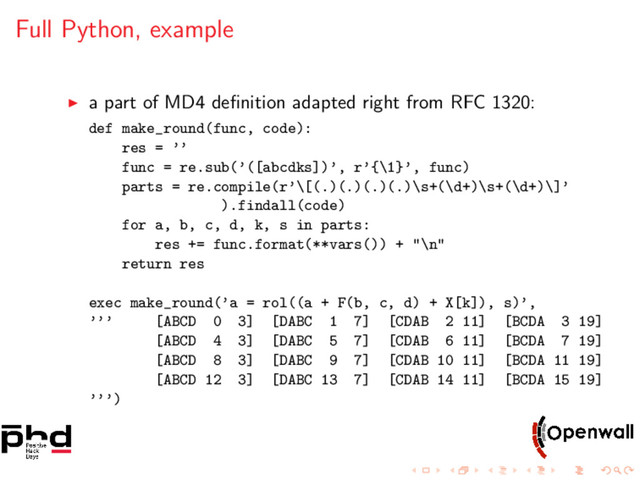 Full Python, example
a part of MD4 deﬁnition adapted right from RFC 1320:
def make_round(func, code):
res = ’’
func = re.sub(’([abcdks])’, r’{\1}’, func)
parts = re.compile(r’\[(.)(.)(.)(.)\s+(\d+)\s+(\d+)\]’
).findall(code)
for a, b, c, d, k, s in parts:
res += func.format(**vars()) + "\n"
return res
exec make_round(’a = rol((a + F(b, c, d) + X[k]), s)’,
’’’ [ABCD 0 3] [DABC 1 7] [CDAB 2 11] [BCDA 3 19]
[ABCD 4 3] [DABC 5 7] [CDAB 6 11] [BCDA 7 19]
[ABCD 8 3] [DABC 9 7] [CDAB 10 11] [BCDA 11 19]
[ABCD 12 3] [DABC 13 7] [CDAB 14 11] [BCDA 15 19]
’’’)
