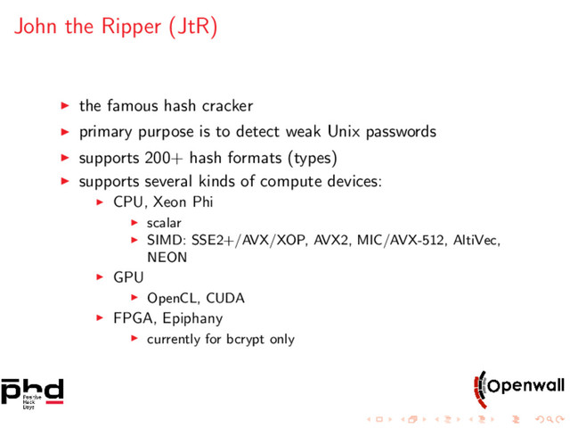 John the Ripper (JtR)
the famous hash cracker
primary purpose is to detect weak Unix passwords
supports 200+ hash formats (types)
supports several kinds of compute devices:
CPU, Xeon Phi
scalar
SIMD: SSE2+/AVX/XOP, AVX2, MIC/AVX-512, AltiVec,
NEON
GPU
OpenCL, CUDA
FPGA, Epiphany
currently for bcrypt only
