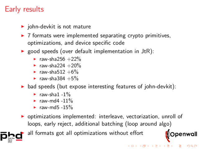 Early results
john-devkit is not mature
7 formats were implemented separating crypto primitives,
optimizations, and device speciﬁc code
good speeds (over default implementation in JtR):
raw-sha256 +22%
raw-sha224 +20%
raw-sha512 +6%
raw-sha384 +5%
bad speeds (but expose interesting features of john-devkit):
raw-sha1 -1%
raw-md4 -11%
raw-md5 -15%
optimizations implemented: interleave, vectorization, unroll of
loops, early reject, additional batching (loop around algo)
all formats got all optimizations without eﬀort
