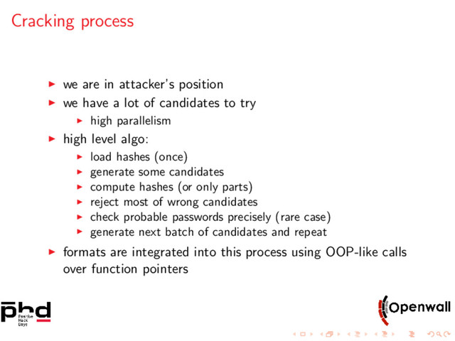 Cracking process
we are in attacker’s position
we have a lot of candidates to try
high parallelism
high level algo:
load hashes (once)
generate some candidates
compute hashes (or only parts)
reject most of wrong candidates
check probable passwords precisely (rare case)
generate next batch of candidates and repeat
formats are integrated into this process using OOP-like calls
over function pointers
