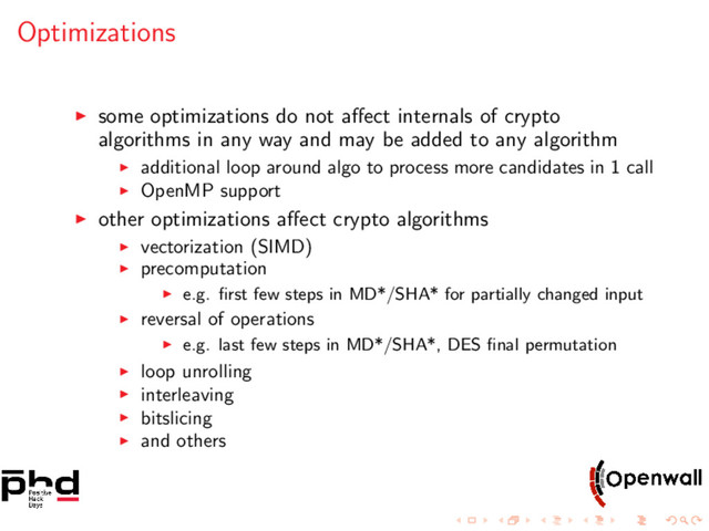 Optimizations
some optimizations do not aﬀect internals of crypto
algorithms in any way and may be added to any algorithm
additional loop around algo to process more candidates in 1 call
OpenMP support
other optimizations aﬀect crypto algorithms
vectorization (SIMD)
precomputation
e.g. ﬁrst few steps in MD*/SHA* for partially changed input
reversal of operations
e.g. last few steps in MD*/SHA*, DES ﬁnal permutation
loop unrolling
interleaving
bitslicing
and others
