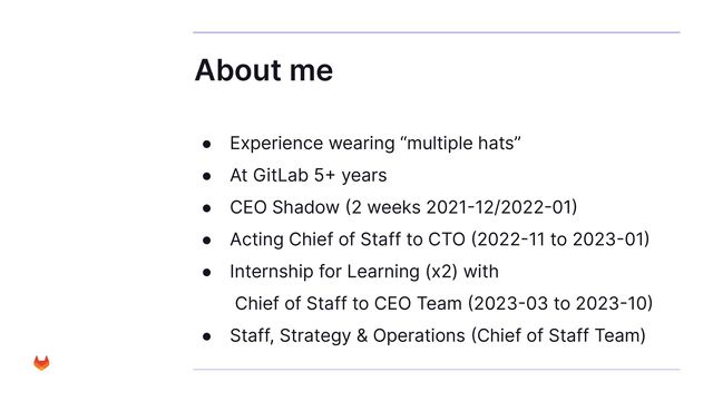 About me
● Experience wearing “multiple hats”
● At GitLab 5+ years
● CEO Shadow (2 weeks 2021-12/2022-01)
● Acting Chief of Staff to CTO (2022-11 to 2023-01)
● Internship for Learning (x2) with
Chief of Staff to CEO Team (2023-03 to 2023-10)
● Staff, Strategy & Operations (Chief of Staff Team)
