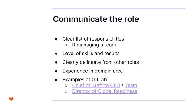 Communicate the role
● Clear list of responsibilities
○ If managing a team
● Level of skills and results
● Clearly delineate from other roles
● Experience in domain area
● Examples at GitLab
○ Chief of Staff to CEO / Team
○ Director of Global Readiness
