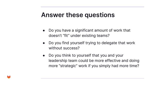 Answer these questions
● Do you have a significant amount of work that
doesn’t “fit” under existing teams?
● Do you find yourself trying to delegate that work
without success?
● Do you think to yourself that you and your
leadership team could be more effective and doing
more “strategic” work if you simply had more time?
