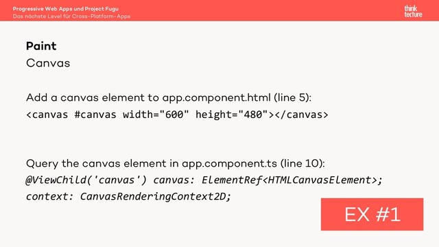 Canvas
Add a canvas element to app.component.html (line 5):

Query the canvas element in app.component.ts (line 10):
@ViewChild('canvas') canvas: ElementRef;
context: CanvasRenderingContext2D;
Paint
EX #1
Das nächste Level für Cross-Platform-Apps
Progressive Web Apps und Project Fugu
