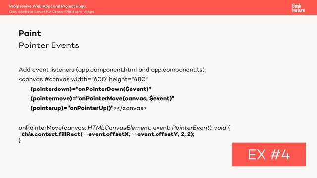 Pointer Events
Add event listeners (app.component.html and app.component.ts):

onPointerMove(canvas: HTMLCanvasElement, event: PointerEvent): void {
this.context.fillRect(~~event.offsetX, ~~event.offsetY, 2, 2);
}
Paint
EX #4
Das nächste Level für Cross-Platform-Apps
Progressive Web Apps und Project Fugu
