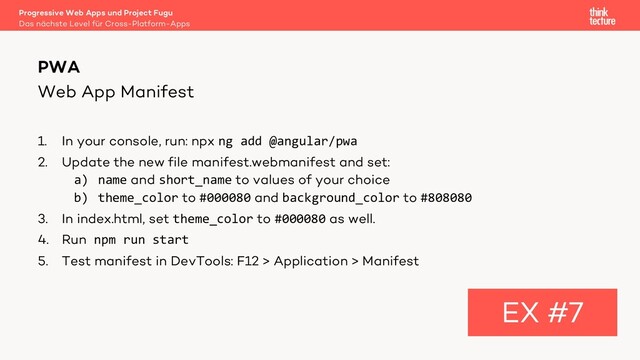 Web App Manifest
1. In your console, run: npx ng add @angular/pwa
2. Update the new file manifest.webmanifest and set:
a) name and short_name to values of your choice
b) theme_color to #000080 and background_color to #808080
3. In index.html, set theme_color to #000080 as well.
4. Run npm run start
5. Test manifest in DevTools: F12 > Application > Manifest
PWA
EX #7
Das nächste Level für Cross-Platform-Apps
Progressive Web Apps und Project Fugu
