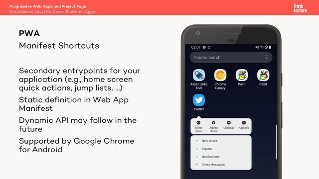 Manifest Shortcuts
PWA
Secondary entrypoints for your
application (e.g., home screen
quick actions, jump lists, …)
Static definition in Web App
Manifest
Dynamic API may follow in the
future
Supported by Google Chrome
for Android
Das nächste Level für Cross-Platform-Apps
Progressive Web Apps und Project Fugu
