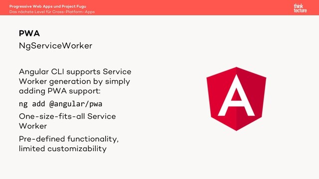 NgServiceWorker
Angular CLI supports Service
Worker generation by simply
adding PWA support:
ng add @angular/pwa
One-size-fits-all Service
Worker
Pre-defined functionality,
limited customizability
PWA
Das nächste Level für Cross-Platform-Apps
Progressive Web Apps und Project Fugu
