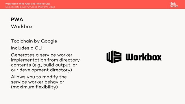 Workbox
Toolchain by Google
Includes a CLI
Generates a service worker
implementation from directory
contents (e.g., build output, or
our development directory)
Allows you to modify the
service worker behavior
(maximum flexibility)
PWA
Das nächste Level für Cross-Platform-Apps
Progressive Web Apps und Project Fugu
