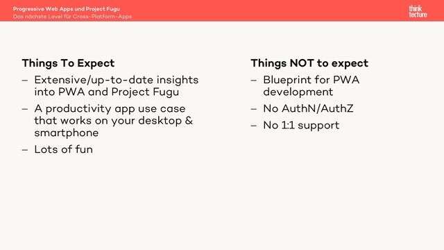 Things NOT to expect
- Blueprint for PWA
development
- No AuthN/AuthZ
- No 1:1 support
Things To Expect
- Extensive/up-to-date insights
into PWA and Project Fugu
- A productivity app use case
that works on your desktop &
smartphone
- Lots of fun
Das nächste Level für Cross-Platform-Apps
Progressive Web Apps und Project Fugu
