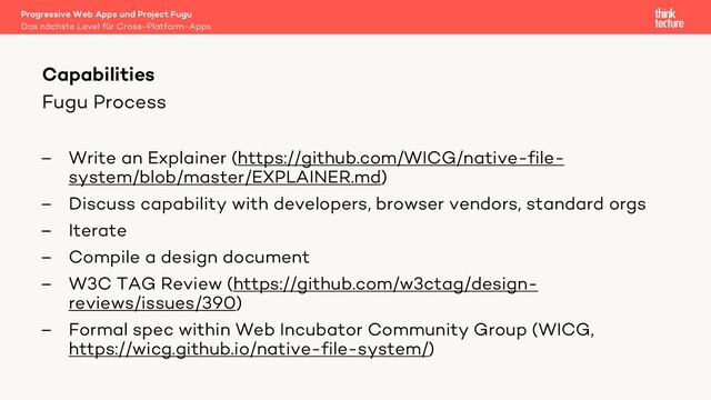 Fugu Process
– Write an Explainer (https://github.com/WICG/native-file-
system/blob/master/EXPLAINER.md)
– Discuss capability with developers, browser vendors, standard orgs
– Iterate
– Compile a design document
– W3C TAG Review (https://github.com/w3ctag/design-
reviews/issues/390)
– Formal spec within Web Incubator Community Group (WICG,
https://wicg.github.io/native-file-system/)
Capabilities
Das nächste Level für Cross-Platform-Apps
Progressive Web Apps und Project Fugu
