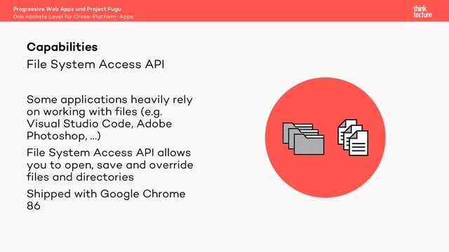 File System Access API
Some applications heavily rely
on working with files (e.g.
Visual Studio Code, Adobe
Photoshop, …)
File System Access API allows
you to open, save and override
files and directories
Shipped with Google Chrome
86
Capabilities
Das nächste Level für Cross-Platform-Apps
Progressive Web Apps und Project Fugu
