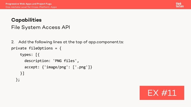 File System Access API
2. Add the following lines at the top of app.component.ts:
private fileOptions = {
types: [{
description: 'PNG files',
accept: {'image/png': ['.png']}
}]
};
Capabilities
EX #11
Das nächste Level für Cross-Platform-Apps
Progressive Web Apps und Project Fugu
