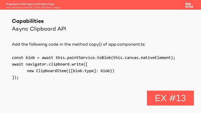 Async Clipboard API
Add the following code in the method copy() of app.component.ts:
const blob = await this.paintService.toBlob(this.canvas.nativeElement);
await navigator.clipboard.write([
new ClipboardItem({[blob.type]: blob})
]);
Capabilities
EX #13
Das nächste Level für Cross-Platform-Apps
Progressive Web Apps und Project Fugu
