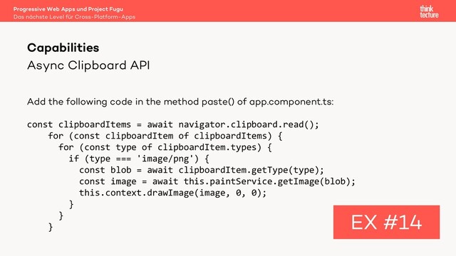 Async Clipboard API
Add the following code in the method paste() of app.component.ts:
const clipboardItems = await navigator.clipboard.read();
for (const clipboardItem of clipboardItems) {
for (const type of clipboardItem.types) {
if (type === 'image/png') {
const blob = await clipboardItem.getType(type);
const image = await this.paintService.getImage(blob);
this.context.drawImage(image, 0, 0);
}
}
}
Capabilities
EX #14
Das nächste Level für Cross-Platform-Apps
Progressive Web Apps und Project Fugu
