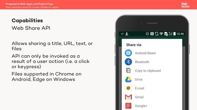 Web Share API
Allows sharing a title, URL, text, or
files
API can only be invoked as a
result of a user action (i.e. a click
or keypress)
Files supported in Chrome on
Android, Edge on Windows
Capabilities
Das nächste Level für Cross-Platform-Apps
Progressive Web Apps und Project Fugu
