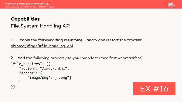 File System Handling API
1. Enable the following flag in Chrome Canary and restart the browser:
chrome://flags/#file-handling-api
2. Add the following property to your manifest (manifest.webmanifest):
"file_handlers": [{
"action": "/index.html",
"accept": {
"image/png": [".png"]
}
}]
Capabilities
EX #16
Das nächste Level für Cross-Platform-Apps
Progressive Web Apps und Project Fugu
