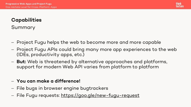 Summary
- Project Fugu helps the web to become more and more capable
- Project Fugu APIs could bring many more app experiences to the web
(IDEs, productivity apps, etc.)
- But: Web is threatened by alternative approaches and platforms,
support for modern Web API varies from platform to platform
- You can make a difference!
- File bugs in browser engine bugtrackers
- File Fugu requests: https://goo.gle/new-fugu-request
Capabilities
Das nächste Level für Cross-Platform-Apps
Progressive Web Apps und Project Fugu

