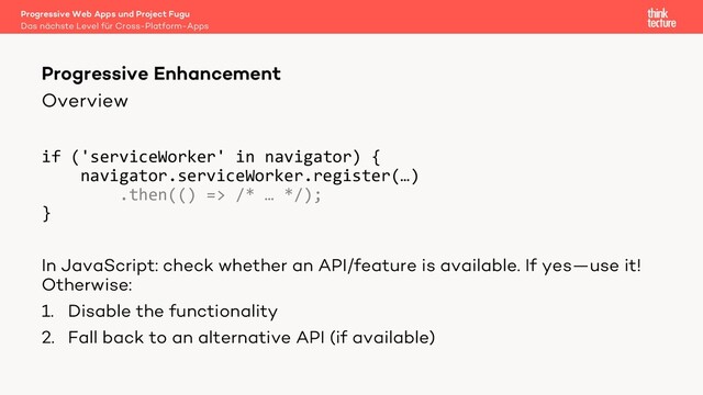 Overview
if ('serviceWorker' in navigator) {
navigator.serviceWorker.register(…)
.then(() => /* … */);
}
In JavaScript: check whether an API/feature is available. If yes—use it!
Otherwise:
1. Disable the functionality
2. Fall back to an alternative API (if available)
Progressive Enhancement
Das nächste Level für Cross-Platform-Apps
Progressive Web Apps und Project Fugu
