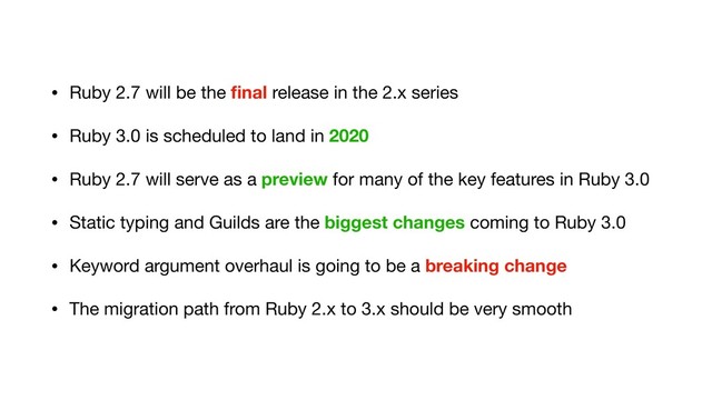 • Ruby 2.7 will be the ﬁnal release in the 2.x series

• Ruby 3.0 is scheduled to land in 2020

• Ruby 2.7 will serve as a preview for many of the key features in Ruby 3.0

• Static typing and Guilds are the biggest changes coming to Ruby 3.0

• Keyword argument overhaul is going to be a breaking change
• The migration path from Ruby 2.x to 3.x should be very smooth
